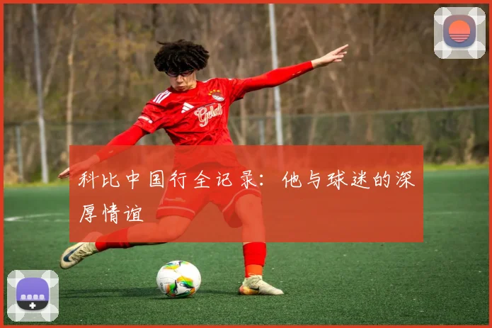 科比中国行全记录：他与球迷的深厚情谊
