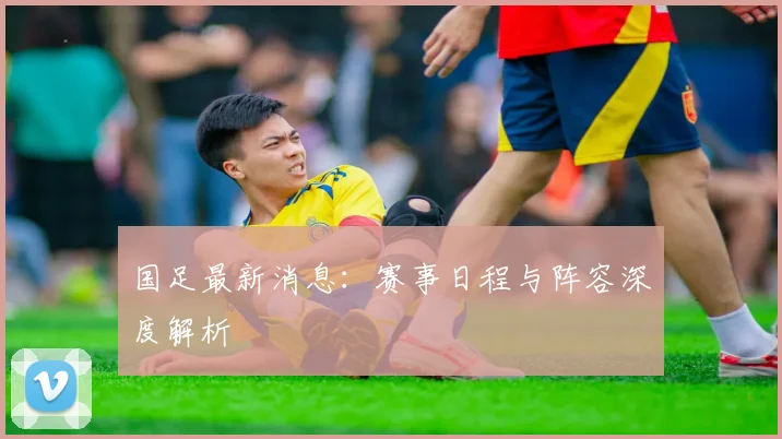 国足最新消息：赛事日程与阵容深度解析