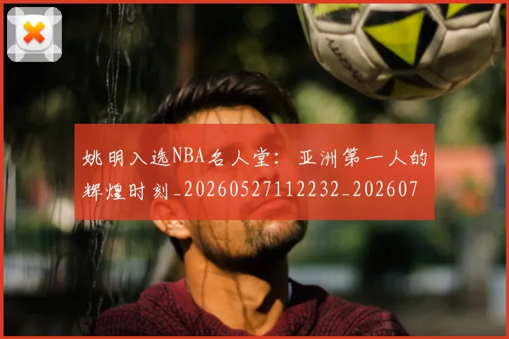 姚明入选NBA名人堂：亚洲第一人的辉煌时刻_20260527112232_20260703232542