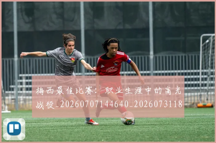 梅西最佳比赛：职业生涯中的高光战役_20260707144640_20260731181611