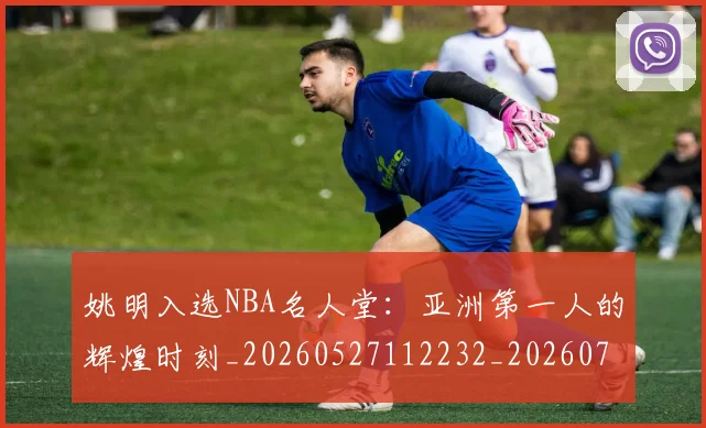 姚明入选NBA名人堂：亚洲第一人的辉煌时刻_20260527112232_20260703232542