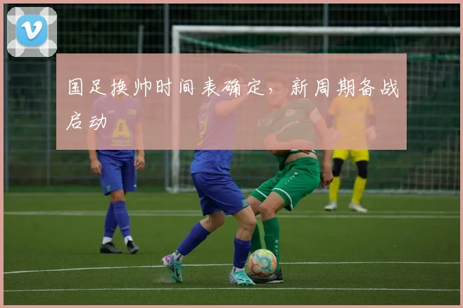 国足换帅时间表确定，新周期备战启动