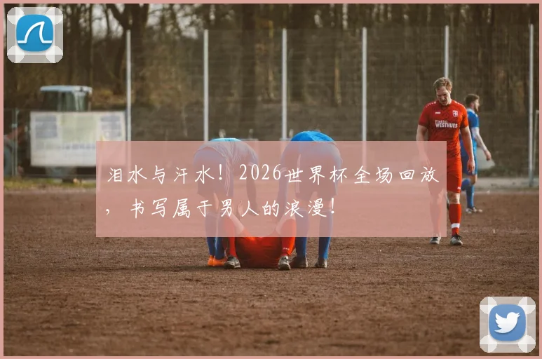 泪水与汗水!2026世界杯全场回放,书写属于男人的浪漫!