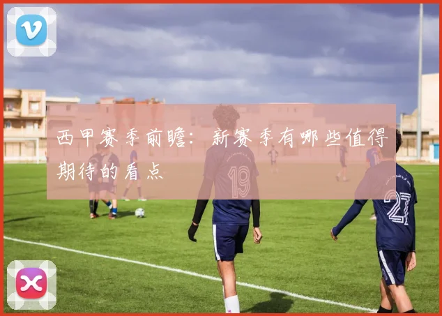 西甲赛季前瞻:新赛季有哪些值得期待的看点
