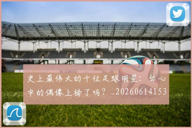 史上最伟大的十位足球明星：你心中的偶像上榜了吗？_20260614153709_20260703221422_20260718205405