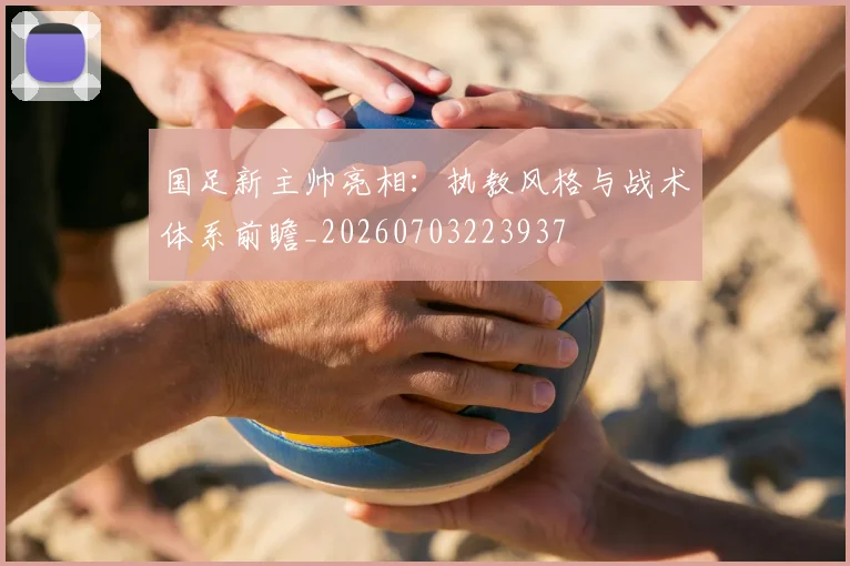国足新主帅亮相：执教风格与战术体系前瞻_20260703223937