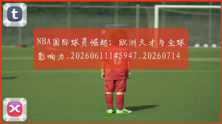 NBA国际球员崛起：欧洲天才与全球影响力_20260611145947_20260714205900