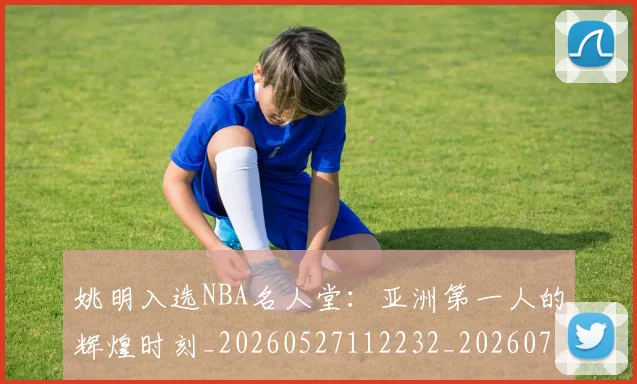 姚明入选NBA名人堂：亚洲第一人的辉煌时刻_20260527112232_20260720191418