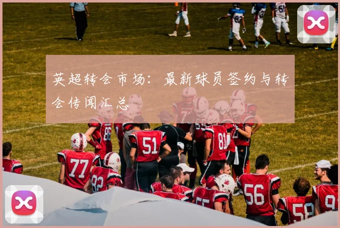 英超转会市场：最新球员签约与转会传闻汇总