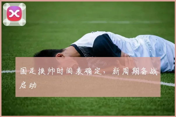 国足换帅时间表确定，新周期备战启动