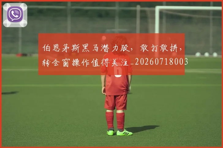 伯恩茅斯黑马潜力股，敢打敢拼，转会窗操作值得关注_20260718003449