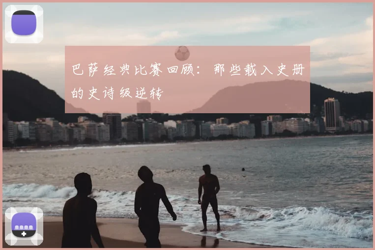 巴萨经典比赛回顾:那些载入史册的史诗级逆转