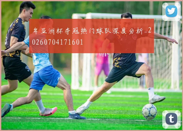 年亚洲杯夺冠热门球队深度分析_20260704171601