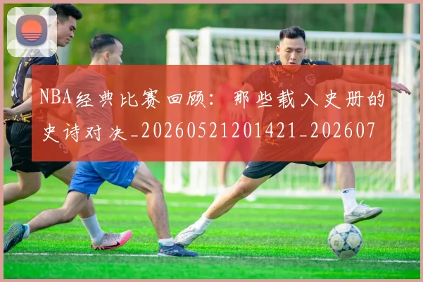 NBA经典比赛回顾:那些载入史册的史诗对决_20260521201421_20260702171355_20260714214449