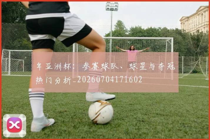 年亚洲杯：参赛球队、球星与夺冠热门分析_20260704171602