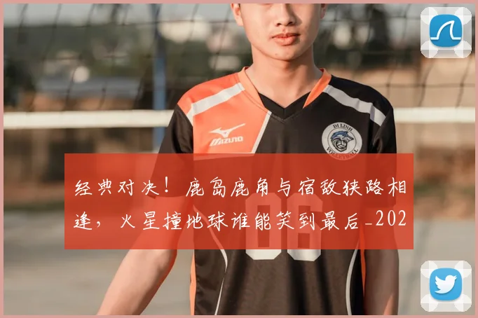 经典对决!鹿岛鹿角与宿敌狭路相逢,火星撞地球谁能笑到最后_20260708201216