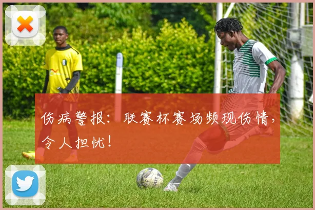 伤病警报：联赛杯赛场频现伤情，令人担忧！