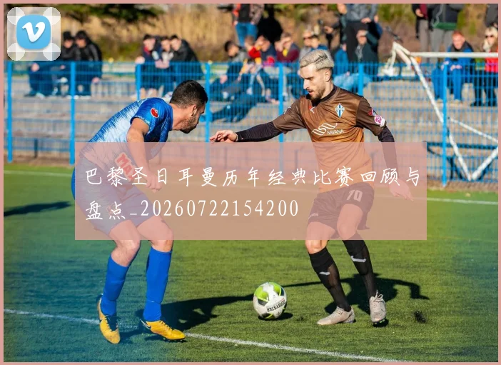 巴黎圣日耳曼历年经典比赛回顾与盘点_20260722154200