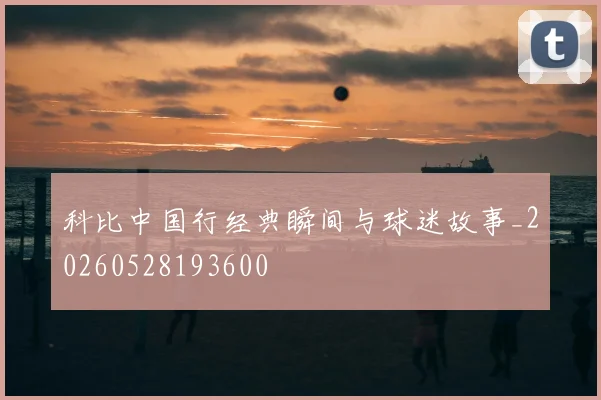 科比中国行经典瞬间与球迷故事_20260528193600