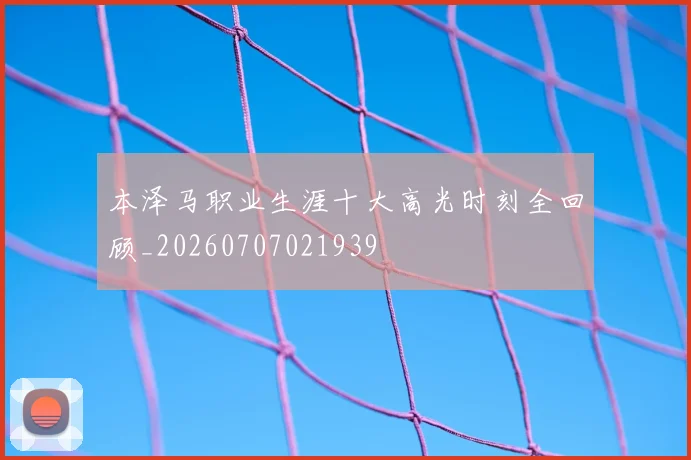 本泽马职业生涯十大高光时刻全回顾_20260707021939