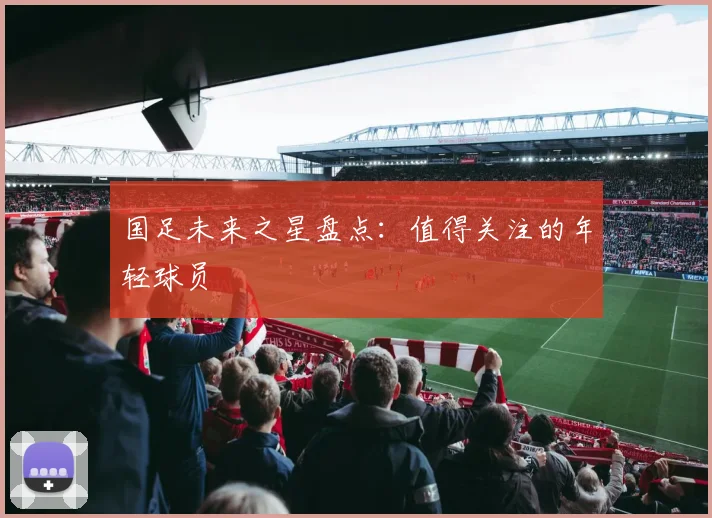 国足未来之星盘点：值得关注的年轻球员