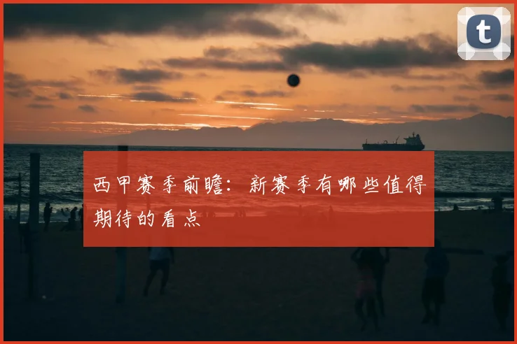 西甲赛季前瞻：新赛季有哪些值得期待的看点