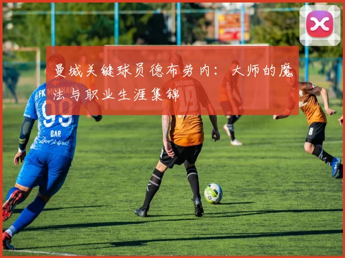 曼城关键球员德布劳内:大师的魔法与职业生涯集锦