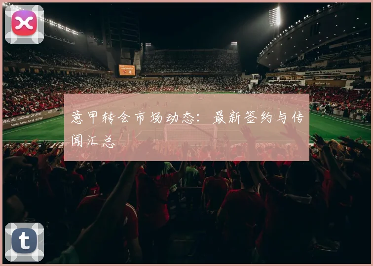 意甲转会市场动态:最新签约与传闻汇总