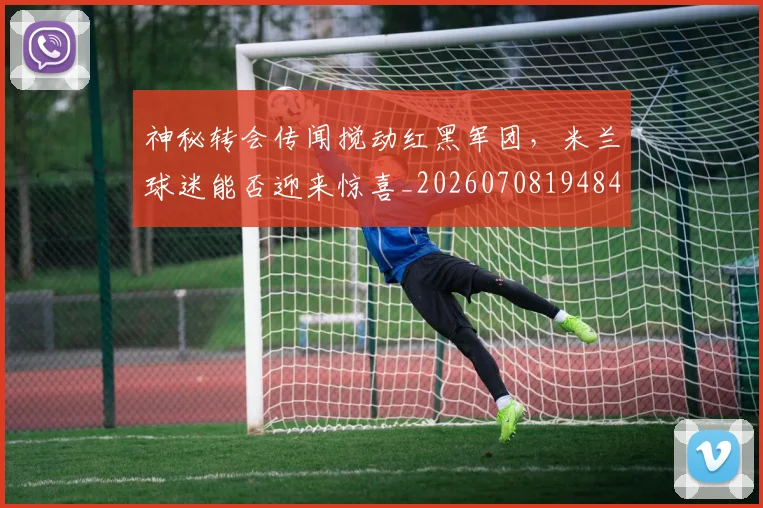 神秘转会传闻搅动红黑军团，米兰球迷能否迎来惊喜_20260708194840