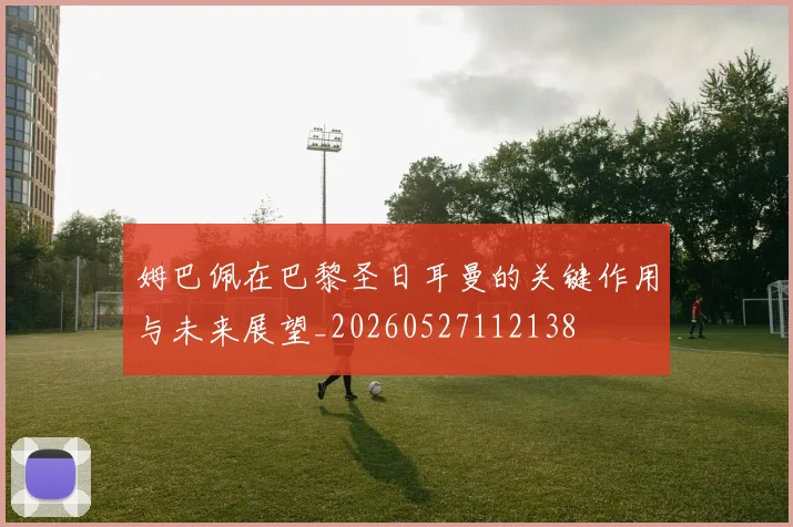 姆巴佩在巴黎圣日耳曼的关键作用与未来展望_20260527112138