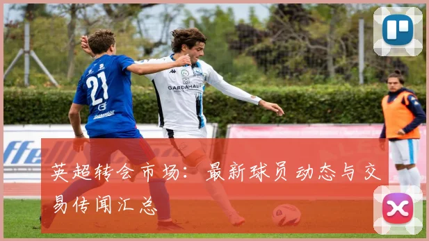英超转会市场：最新球员动态与交易传闻汇总