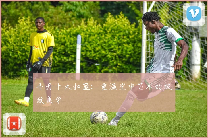 乔丹十大扣篮:重温空中艺术的极致美学