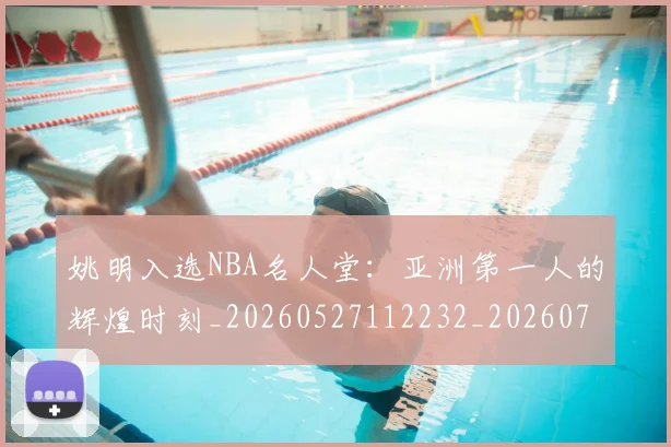 姚明入选NBA名人堂：亚洲第一人的辉煌时刻_20260527112232_20260720191418