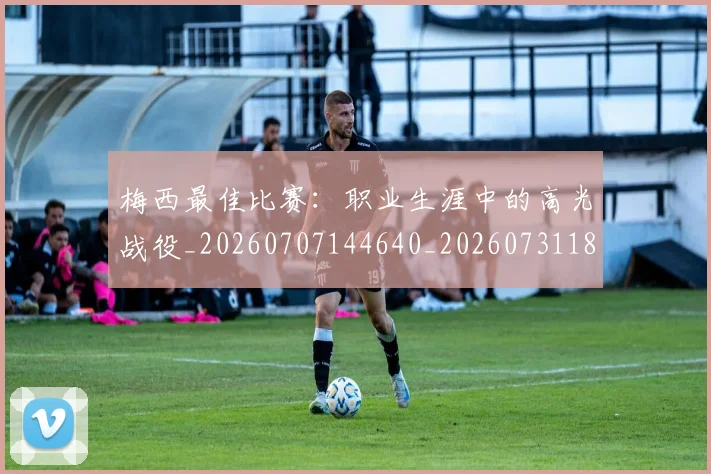 梅西最佳比赛:职业生涯中的高光战役_20260707144640_20260731181611