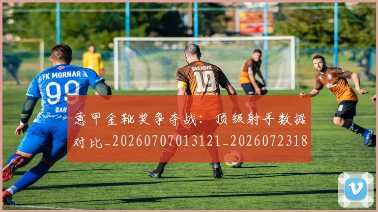 意甲金靴奖争夺战：顶级射手数据对比_20260707013121_20260723181107