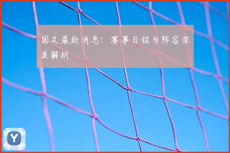 国足最新消息:赛事日程与阵容深度解析