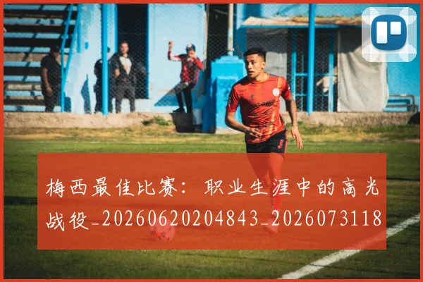 梅西最佳比赛：职业生涯中的高光战役_20260620204843_20260731181609